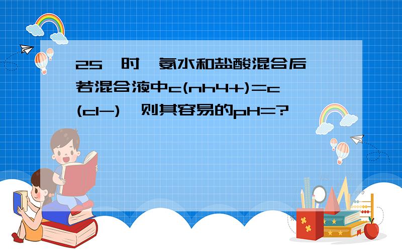 25℃时,氨水和盐酸混合后,若混合液中c(nh4+)=c(cl-),则其容易的pH=?