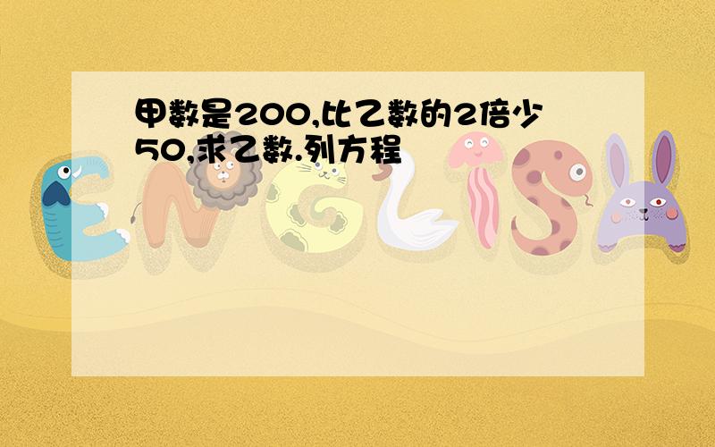 甲数是200,比乙数的2倍少50,求乙数.列方程