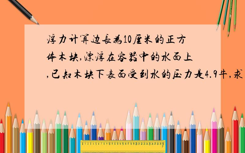 浮力计算边长为10厘米的正方体木块,漂浮在容器中的水面上,已知木块下表面受到水的压力是4.9牛,求(1)木块受到的浮力为多少牛?（2）木块浸入水中的的深度为多少厘米?