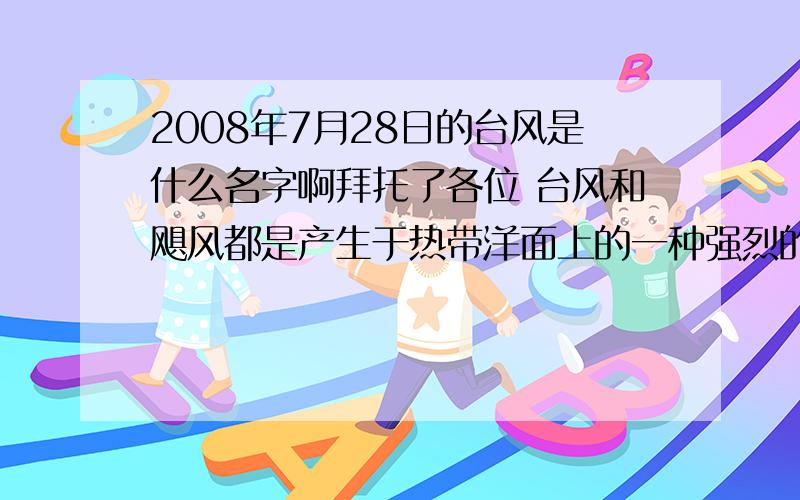 2008年7月28日的台风是什么名字啊拜托了各位 台风和飓风都是产生于热带洋面上的一种强烈的热带气旋,只是发生地点不同,叫法不同,在北太平洋西部、国际日期变更线以西,包括南中国海范围