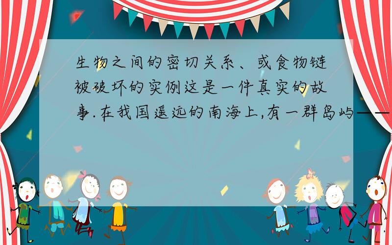 生物之间的密切关系、或食物链被破坏的实例这是一件真实的故事.在我国遥远的南海上,有一群岛屿——西沙群岛.别看这些岛子小,岛上却生长着青翠的树林,生活着各种昆虫和海鸟.解放军叔