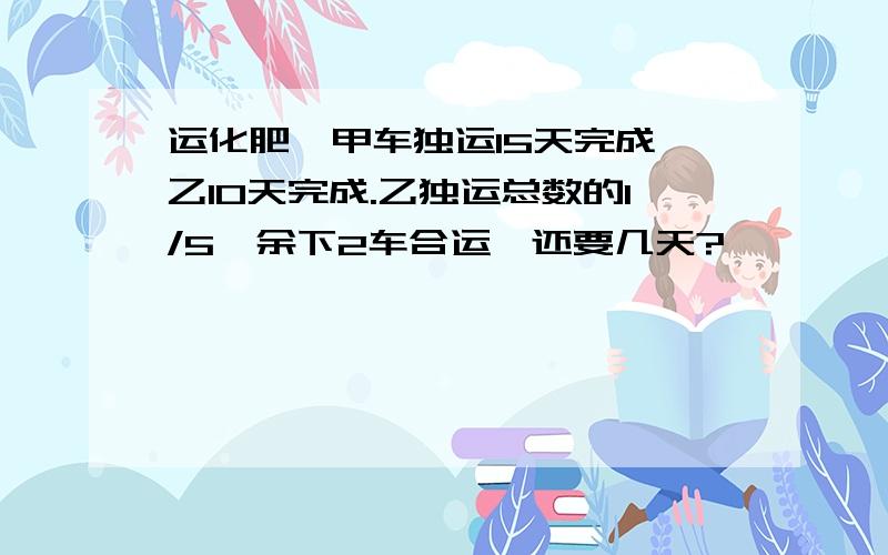 运化肥,甲车独运15天完成,乙10天完成.乙独运总数的1/5,余下2车合运,还要几天?