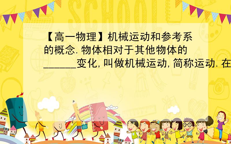 【高一物理】机械运动和参考系的概念.物体相对于其他物体的______变化,叫做机械运动,简称运动.在研究地面上物体的运动时,通常把_____或者______的其他物体作参考系.