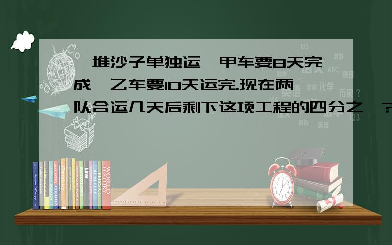 一堆沙子单独运,甲车要8天完成,乙车要10天运完.现在两队合运几天后剩下这项工程的四分之一?列式是（ 不要方程 要式子 你们好像跟答案都对不上啊