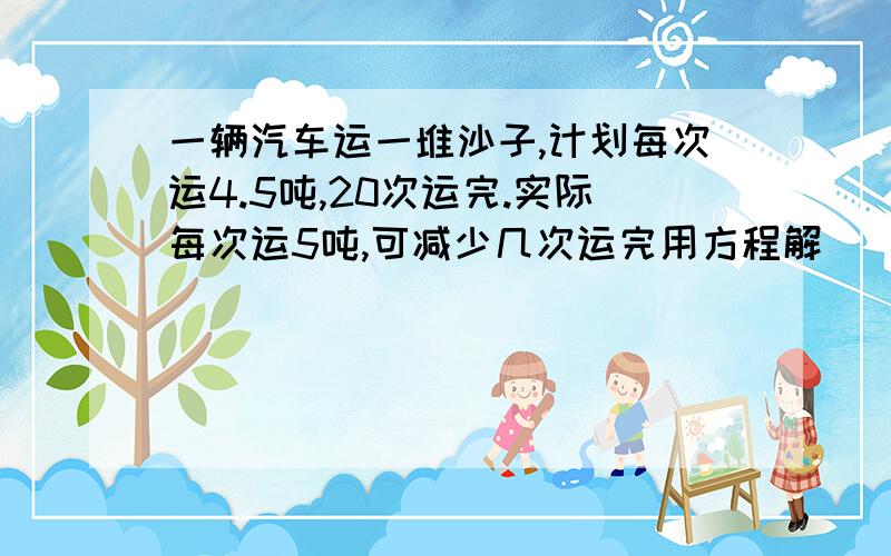 一辆汽车运一堆沙子,计划每次运4.5吨,20次运完.实际每次运5吨,可减少几次运完用方程解