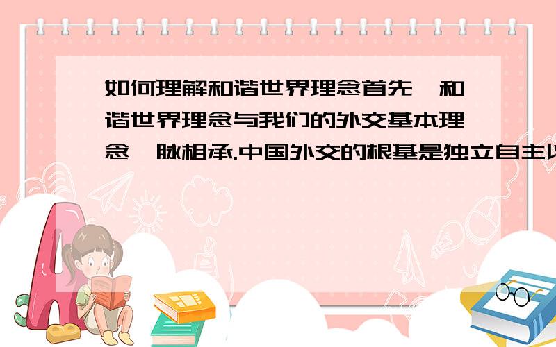 如何理解和谐世界理念首先,和谐世界理念与我们的外交基本理念一脉相承.中国外交的根基是独立自主以及和平共处五项原则.和谐世界的提法来源于这一根基,同时又在此根基上有所发展.和