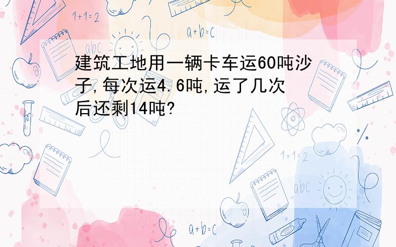 建筑工地用一辆卡车运60吨沙子,每次运4.6吨,运了几次后还剩14吨?