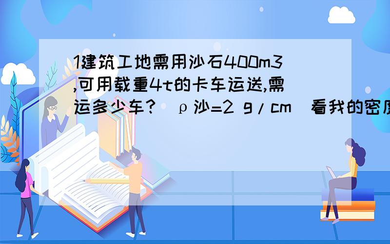 1建筑工地需用沙石400m3,可用载重4t的卡车运送,需运多少车?(ρ沙=2 g/cm）看我的密度 在线等过程是给力！但是结果不如人意！  我现在只是求过程+答案正确的！我把悬赏提高到100！  希望给我