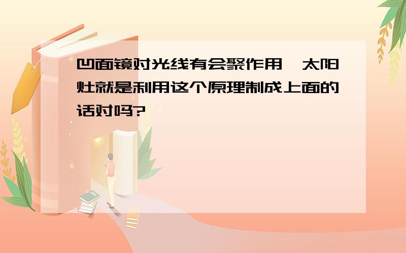 凹面镜对光线有会聚作用,太阳灶就是利用这个原理制成上面的话对吗?