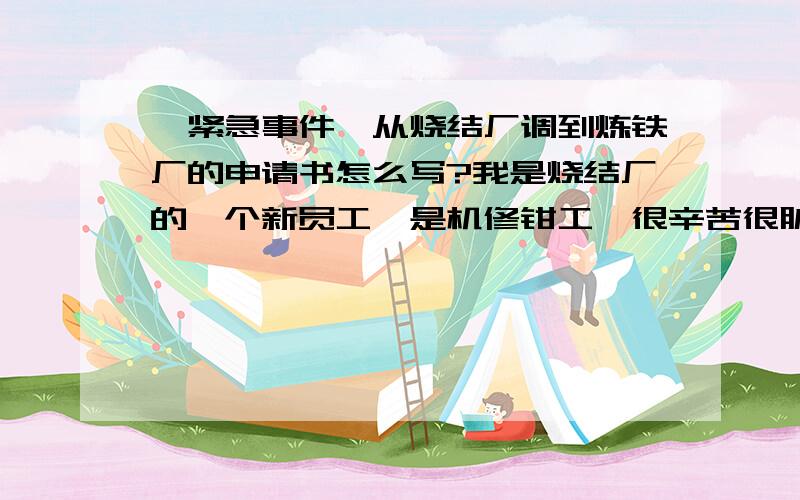 《紧急事件》从烧结厂调到炼铁厂的申请书怎么写?我是烧结厂的一个新员工,是机修钳工,很辛苦很脏又很累,我叔叔是炼铁厂的他想把我调到他那边过去,要调厂得两个厂长同意,炼铁厂那边已