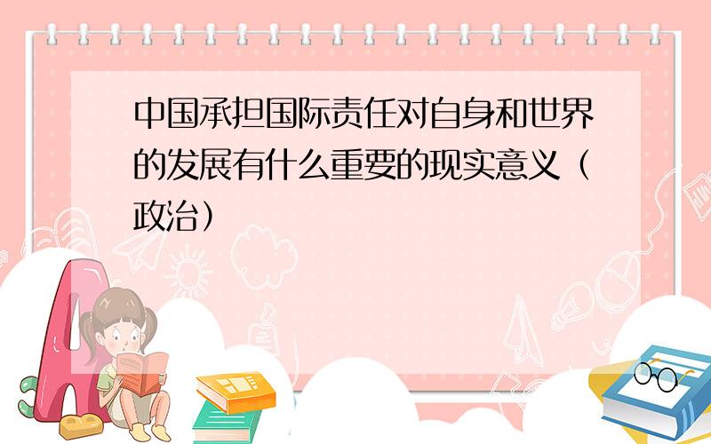 中国承担国际责任对自身和世界的发展有什么重要的现实意义（政治）