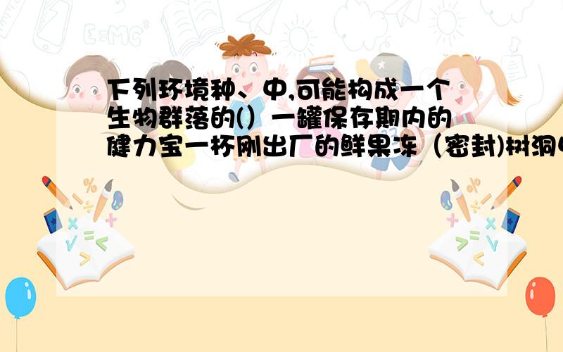 下列环境种、中,可能构成一个生物群落的(）一罐保存期内的健力宝一杯刚出厂的鲜果冻（密封)树洞中久积的一些雨水一试管健康人的鲜血