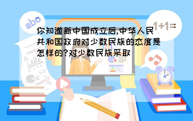 你知道新中国成立后,中华人民共和国政府对少数民族的态度是怎样的?对少数民族采取