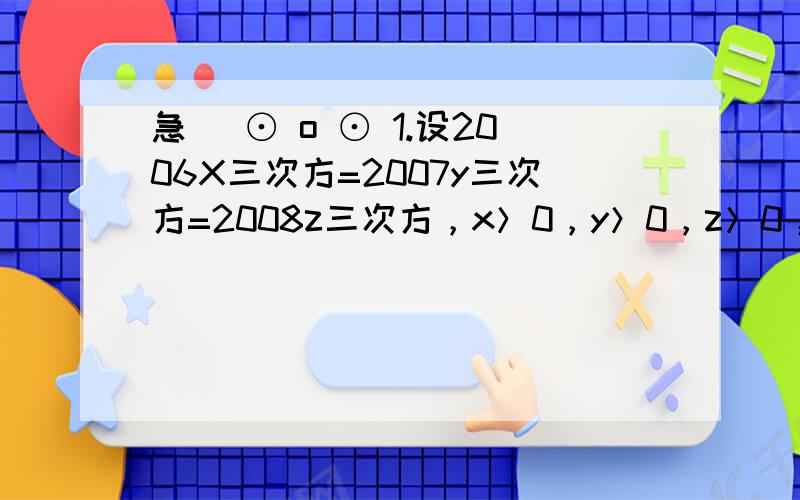 急( ⊙ o ⊙ 1.设2006X三次方=2007y三次方=2008z三次方，x＞0，y＞0，z＞0，且【2006x&sup2;+2007y&sup2;+2008z&sup2;】的立方根=【2006】的立方根+【2007】的立方根+【2008】的立方根，求x分之一+y分