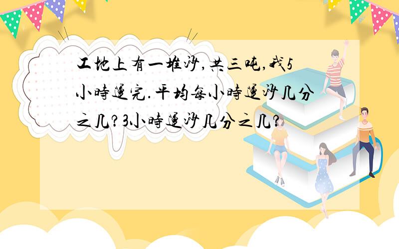 工地上有一堆沙,共三吨,我5小时运完.平均每小时运沙几分之几?3小时运沙几分之几?