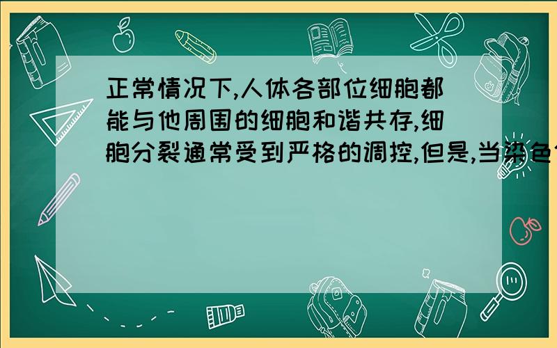 正常情况下,人体各部位细胞都能与他周围的细胞和谐共存,细胞分裂通常受到严格的调控,但是,当染色体上的DNA受到某种损伤的时候,就会使某些细胞的分裂失去控制,不断分裂生长,形成肿瘤!1.