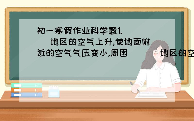 初一寒假作业科学题1.（   ）地区的空气上升,使地面附近的空气气压变小,周围（   ）地区的空气就会流动过来.就形成了风.2.根据风形成的原因和过程.填写以下空格地表受热不均------空气的