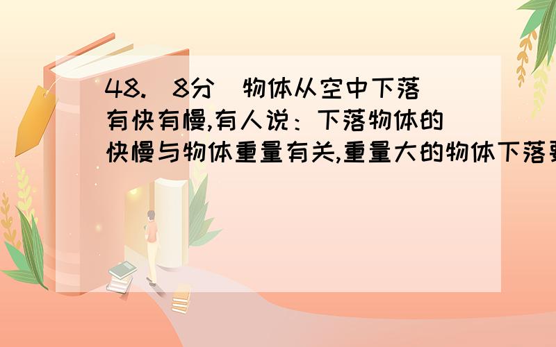 48.（8分）物体从空中下落有快有慢,有人说：下落物体的快慢与物体重量有关,重量大的物体下落要快,重量小的物体下落要慢.你认为物体下落的快慢可能还与哪些因素有关?（至少写出二个）