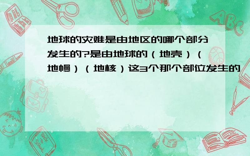 地球的灾难是由地区的哪个部分发生的?是由地球的（地壳）（地幔）（地核）这3个那个部位发生的