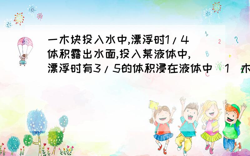 一木块投入水中,漂浮时1/4体积露出水面,投入某液体中,漂浮时有3/5的体积浸在液体中(1)木块的密度 （2）某液体的密度请说明过程