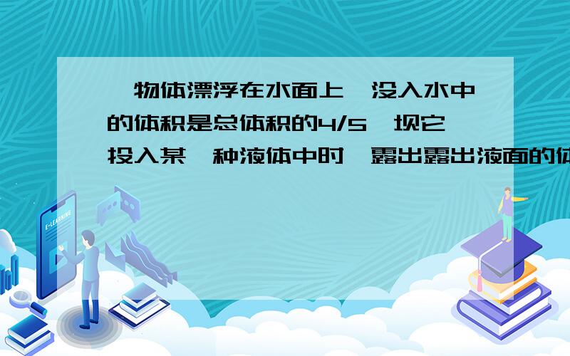 一物体漂浮在水面上,没入水中的体积是总体积的4/5,坝它投入某一种液体中时,露出露出液面的体积是总体积的1/3,则此液体的密度是多少?