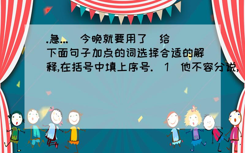 .急...(今晚就要用了)给下面句子加点的词选择合适的解释,在括号中填上序号.(1)他不容分说,(加点词:不容分),背起我就往前走.( )A.不让分辨 B.不容说话 C.不容分开说 D.不许说话.