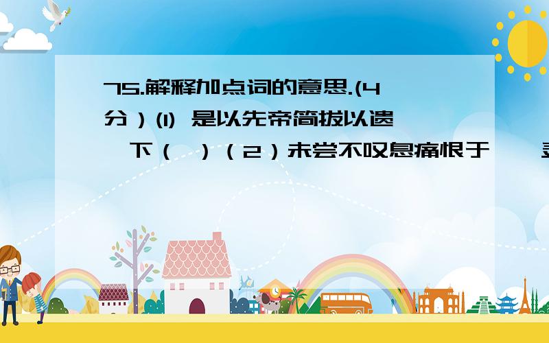 75.解释加点词的意思.(4分）(1) 是以先帝简拔以遗陛下（ ）（2）未尝不叹息痛恨于桓、灵也（ ）(3)其谁可而为之（ ）（4）居有间,平公又问祁黄羊（ ）76.用现代汉语说说下面句子的意思.(4