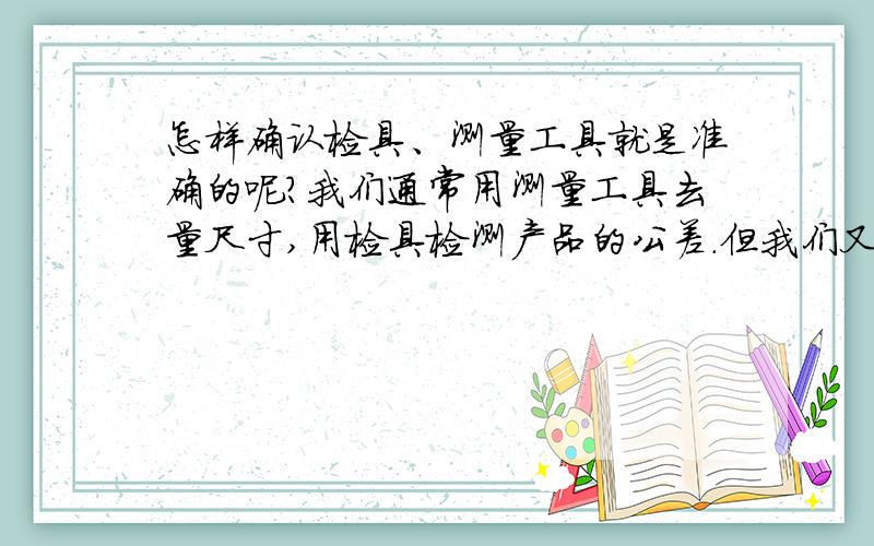 怎样确认检具、测量工具就是准确的呢?我们通常用测量工具去量尺寸,用检具检测产品的公差.但我们又要怎样确定测量工具没有坏,测得的数据是准确的?