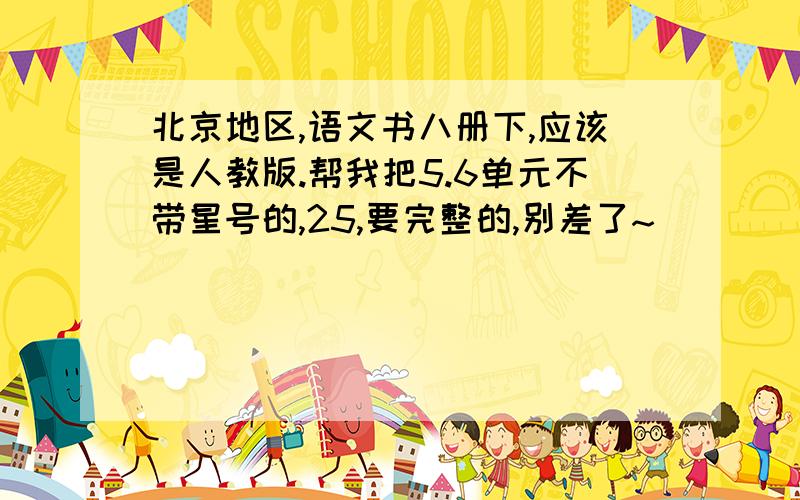 北京地区,语文书八册下,应该是人教版.帮我把5.6单元不带星号的,25,要完整的,别差了~