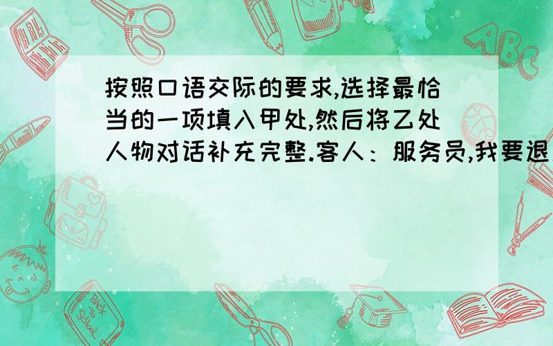 按照口语交际的要求,选择最恰当的一项填入甲处,然后将乙处人物对话补充完整.客人：服务员,我要退房.请给我结账.服务员：你等一会儿,我们检查一下房间,看看是否有东西丢失或损坏.前几