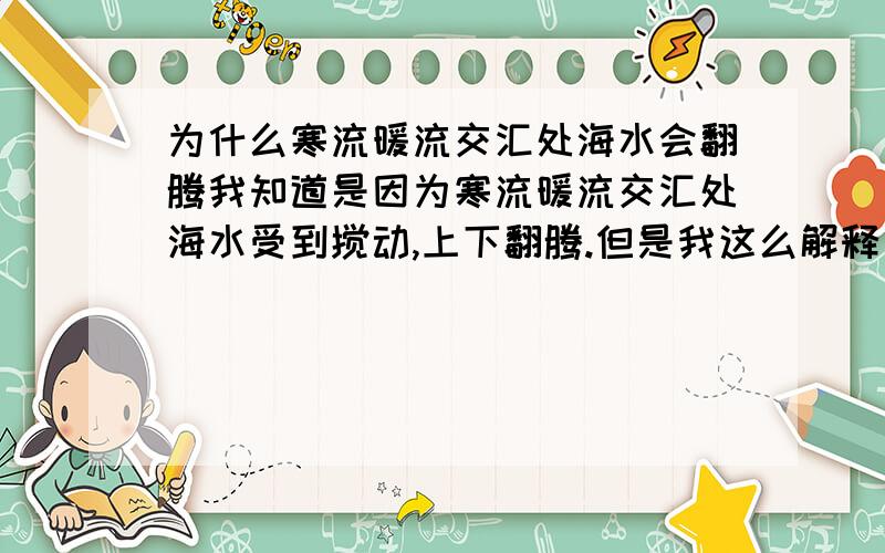 为什么寒流暖流交汇处海水会翻腾我知道是因为寒流暖流交汇处海水受到搅动,上下翻腾.但是我这么解释了,班主任就是不同意,还说：你当我没学过地理呢!我是没办法了,求海水翻腾的详细原