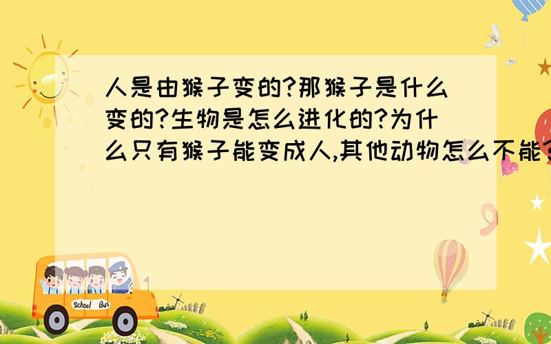 人是由猴子变的?那猴子是什么变的?生物是怎么进化的?为什么只有猴子能变成人,其他动物怎么不能?书上说地上的生物是由海洋生物上岸演变的,但为什么有的能飞有的能跑,有的很大有的很小