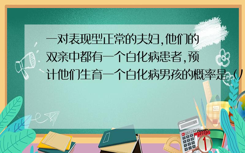 一对表现型正常的夫妇,他们的双亲中都有一个白化病患者,预计他们生育一个白化病男孩的概率是（八分之一）,再生一个男孩患白化病的概率是（四分之一）,为什么是八分之一与四分之一.