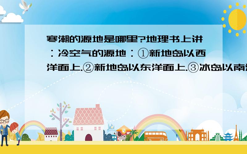 寒潮的源地是哪里?地理书上讲：冷空气的源地：①新地岛以西洋面上.②新地岛以东洋面上.③冰岛以南洋面上.  然而事实上根据世界冬季气压图可知,冬半年的高压在西伯利亚,而不是在新地