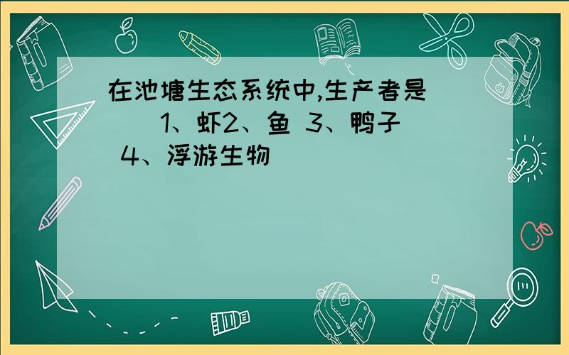 在池塘生态系统中,生产者是（ ） 1、虾2、鱼 3、鸭子 4、浮游生物