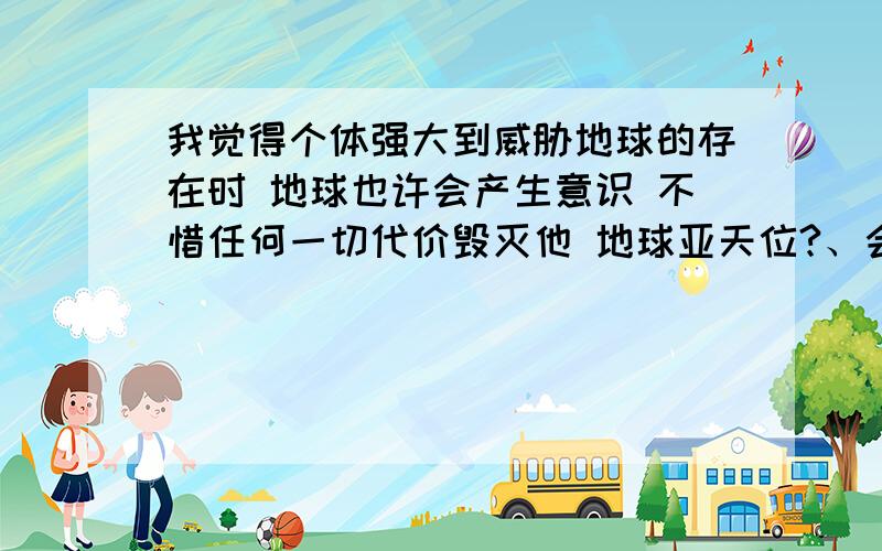 我觉得个体强大到威胁地球的存在时 地球也许会产生意识 不惜任何一切代价毁灭他 地球亚天位?、会吗