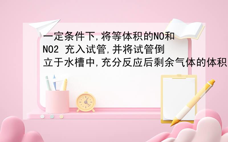 一定条件下,将等体积的NO和NO2 充入试管,并将试管倒立于水槽中,充分反应后剩余气体的体积缩小为原来的答案2/3    为什么