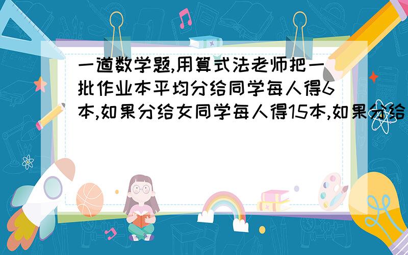 一道数学题,用算式法老师把一批作业本平均分给同学每人得6本,如果分给女同学每人得15本,如果分给男同学每人得多少本?