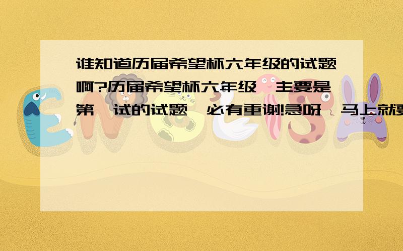 谁知道历届希望杯六年级的试题啊?历届希望杯六年级,主要是第一试的试题,必有重谢!急呀,马上就要考了,最好有答案,没有也没关系.