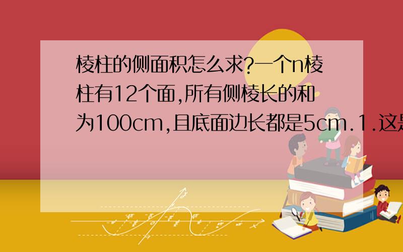 棱柱的侧面积怎么求?一个n棱柱有12个面,所有侧棱长的和为100cm,且底面边长都是5cm.1.这是几棱柱?2.此棱柱的一个侧面的面积是多少?我自己加的：