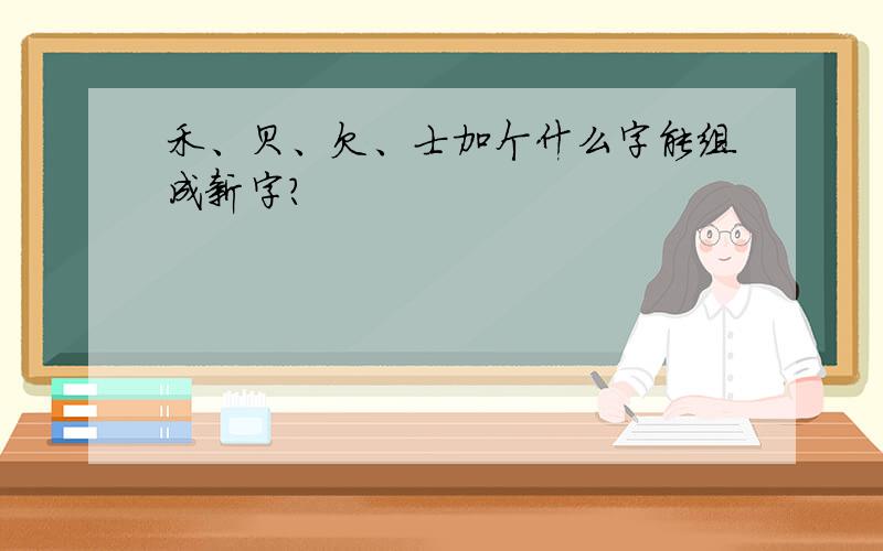 禾、贝、欠、士加个什么字能组成新字?