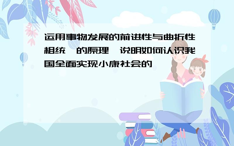 运用事物发展的前进性与曲折性相统一的原理,说明如何认识我国全面实现小康社会的