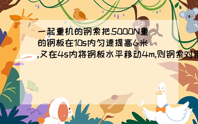 一起重机的钢索把5000N重的钢板在10s内匀速提高6米,又在4s内将钢板水平移动4m,则钢索对钢板做的功总共为多少J?后4s内钢索做功的功率为多少w?可是我不太明白。我同学说第2次钢索没对钢板做