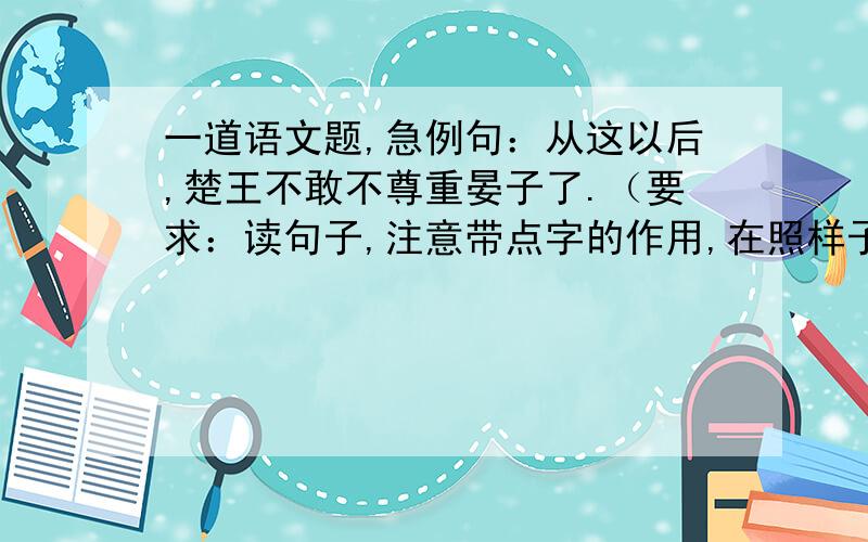 一道语文题,急例句：从这以后,楚王不敢不尊重晏子了.（要求：读句子,注意带点字的作用,在照样子写两句,带点字中间中间只能有一个字）（带点字是“不”…“不”）1.__________________________