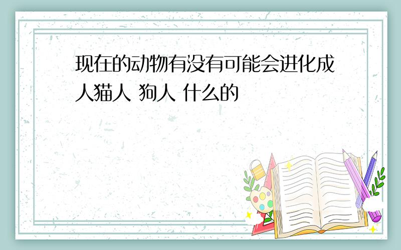 现在的动物有没有可能会进化成人猫人 狗人 什么的