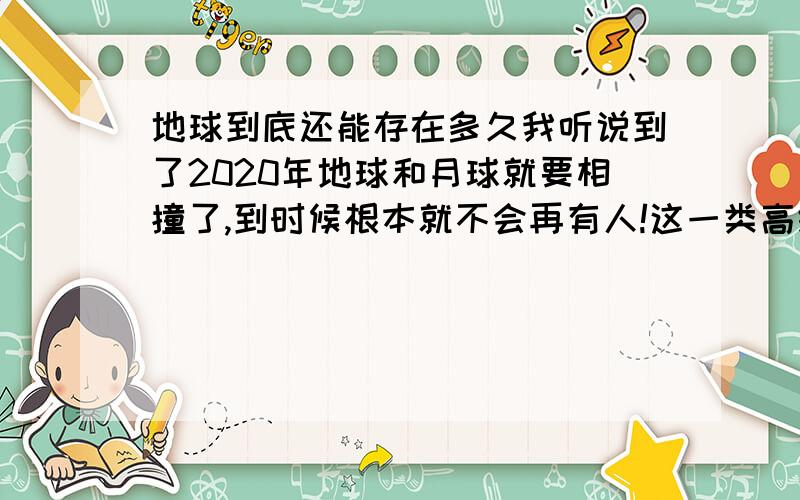 地球到底还能存在多久我听说到了2020年地球和月球就要相撞了,到时候根本就不会再有人!这一类高级动物了,这些说法到底是真的吗?