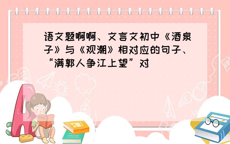 语文题啊啊、文言文初中《酒泉子》与《观潮》相对应的句子、“满郭人争江上望”对________