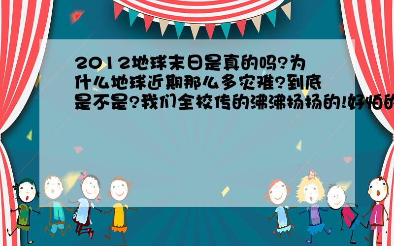 2012地球末日是真的吗?为什么地球近期那么多灾难?到底是不是?我们全校传的沸沸扬扬的!好怕的 我还小