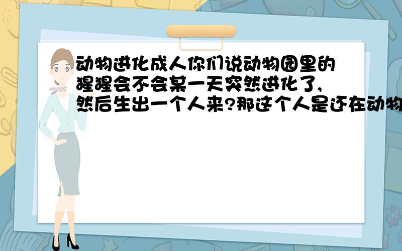 动物进化成人你们说动物园里的猩猩会不会某一天突然进化了,然后生出一个人来?那这个人是还在动物园里被人参观还是从动物园里放出来?