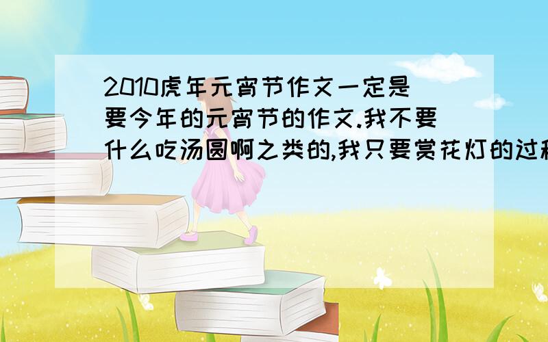 2010虎年元宵节作文一定是要今年的元宵节的作文.我不要什么吃汤圆啊之类的,我只要赏花灯的过程以及花灯的名字切记是一篇作文,不是一篇日记.字数要600字左右,只需多于600字,不许少于600字